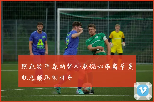 默森称阿森纳替补表现如弗爵爷曼联总能压制对手