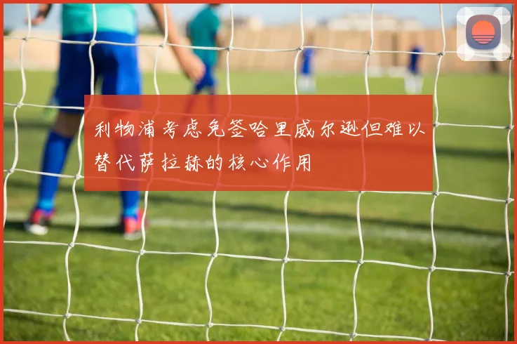 利物浦考虑免签哈里威尔逊但难以替代萨拉赫的核心作用