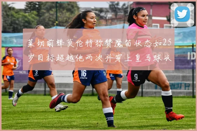 莱切前锋莫伦特称赞魔笛状态如25岁目标超越他两次并穿上皇马球衣