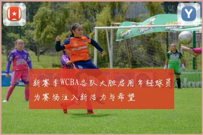 新赛季WCBA各队大胆启用年轻球员为赛场注入新活力与希望