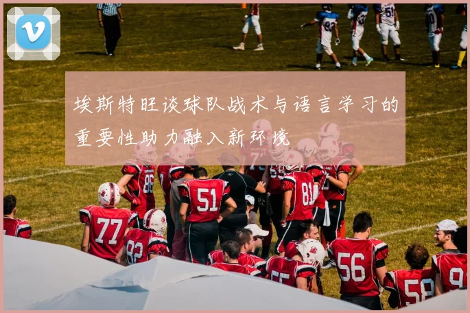 埃斯特旺谈球队战术与语言学习的重要性助力融入新环境