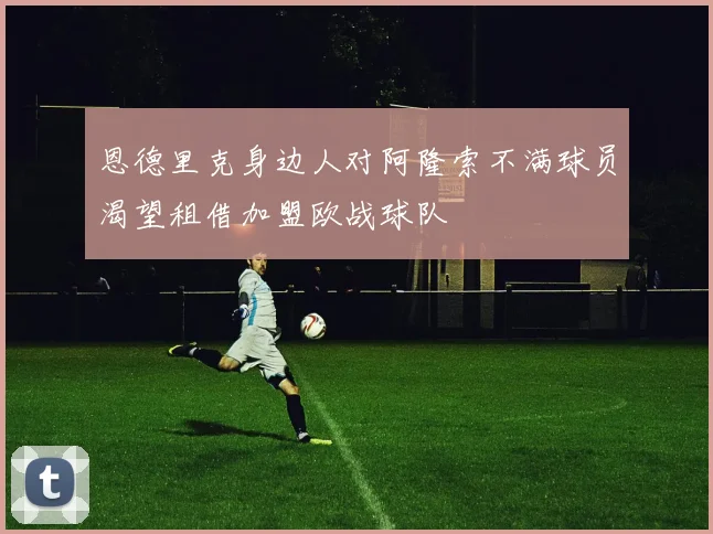 恩德里克身边人对阿隆索不满球员渴望租借加盟欧战球队