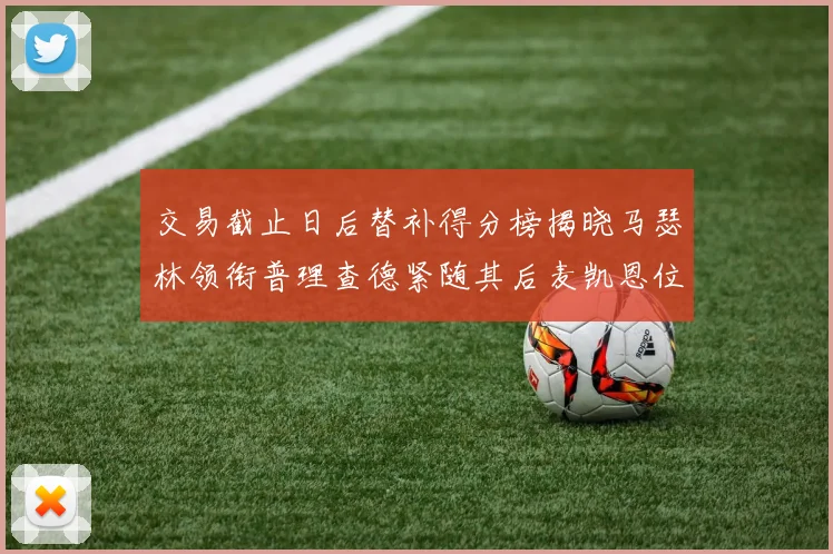 交易截止日后替补得分榜揭晓马瑟林领衔普理查德紧随其后麦凯恩位列第三