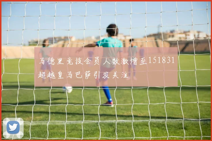 马德里竞技会员人数激增至151831超越皇马巴萨引发关注