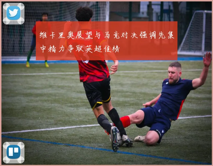 维卡里奥展望与马竞对决强调先集中精力争取英超佳绩