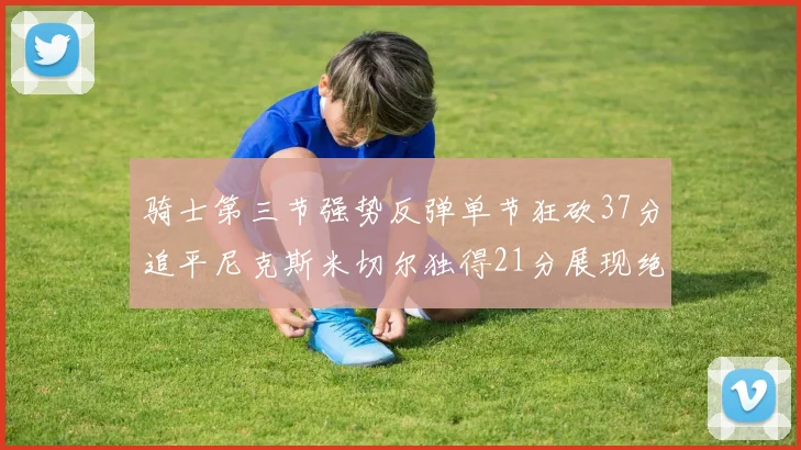 骑士第三节强势反弹单节狂砍37分追平尼克斯米切尔独得21分展现绝佳状态