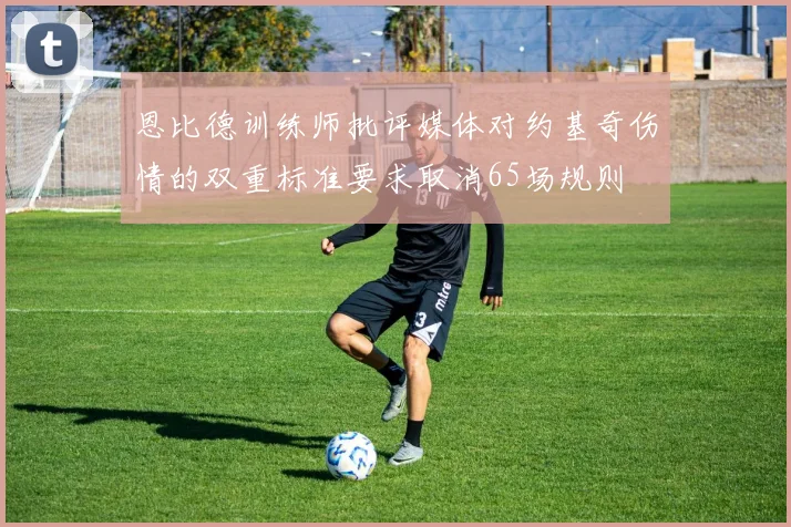恩比德训练师批评媒体对约基奇伤情的双重标准要求取消65场规则