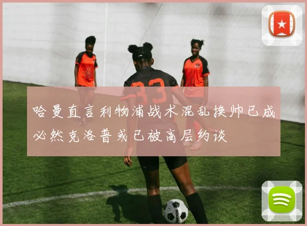 哈曼直言利物浦战术混乱换帅已成必然克洛普或已被高层约谈
