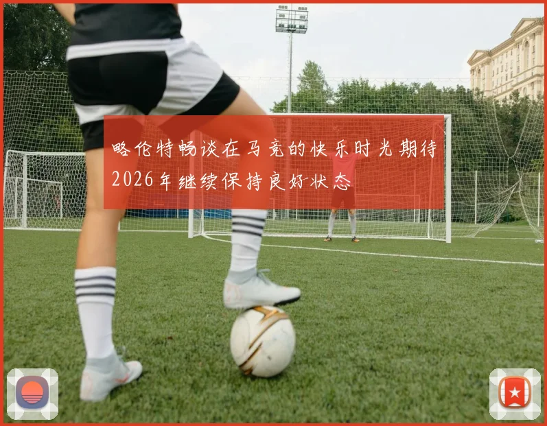 略伦特畅谈在马竞的快乐时光期待2026年继续保持良好状态