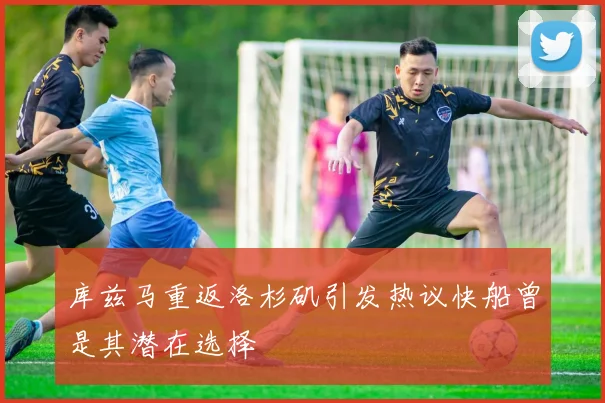 库兹马重返洛杉矶引发热议快船曾是其潜在选择